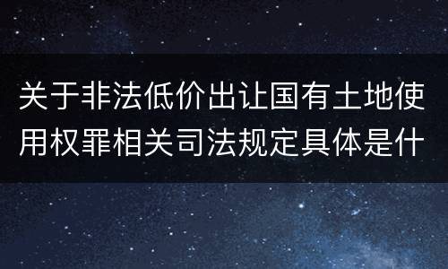 关于非法低价出让国有土地使用权罪相关司法规定具体是什么主要内容