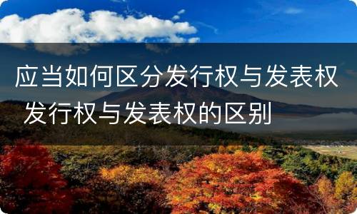 应当如何区分发行权与发表权 发行权与发表权的区别
