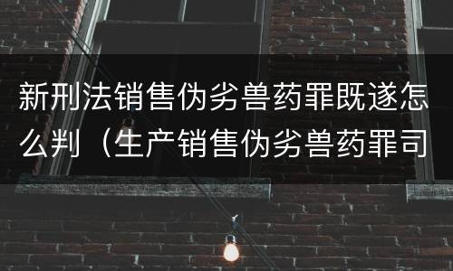 新刑法销售伪劣兽药罪既遂怎么判（生产销售伪劣兽药罪司法解释）