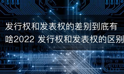 发行权和发表权的差别到底有啥2022 发行权和发表权的区别