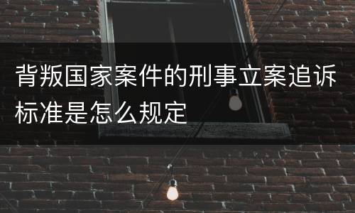 背叛国家案件的刑事立案追诉标准是怎么规定