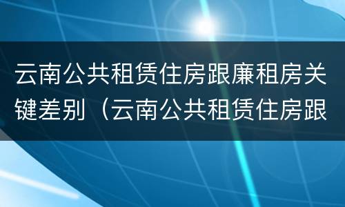 云南公共租赁住房跟廉租房关键差别（云南公共租赁住房跟廉租房关键差别在哪）