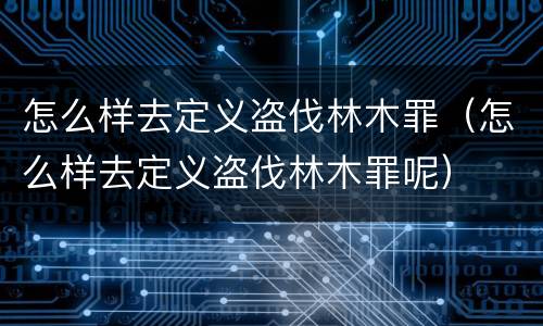 怎么样去定义盗伐林木罪（怎么样去定义盗伐林木罪呢）
