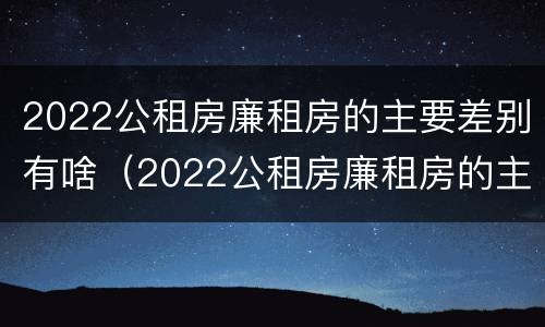 2022公租房廉租房的主要差别有啥（2022公租房廉租房的主要差别有啥）