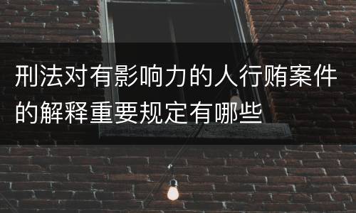 刑法对有影响力的人行贿案件的解释重要规定有哪些