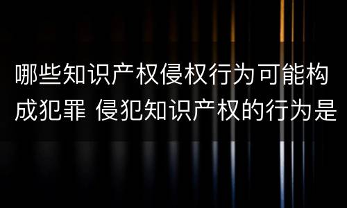 哪些知识产权侵权行为可能构成犯罪 侵犯知识产权的行为是犯罪行为吗
