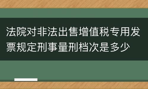 法院对非法出售增值税专用发票规定刑事量刑档次是多少