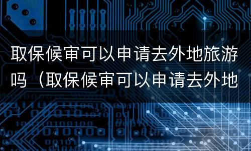 取保候审可以申请去外地旅游吗（取保候审可以申请去外地旅游吗要多少钱）