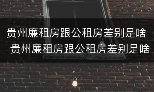 贵州廉租房跟公租房差别是啥 贵州廉租房跟公租房差别是啥意思