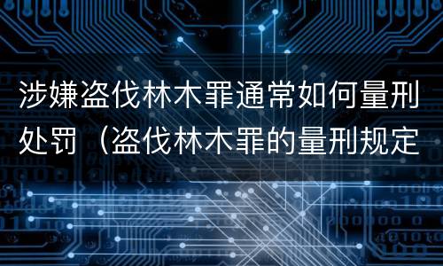 涉嫌盗伐林木罪通常如何量刑处罚（盗伐林木罪的量刑规定）