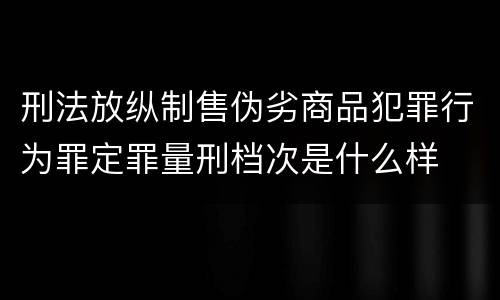 刑法放纵制售伪劣商品犯罪行为罪定罪量刑档次是什么样