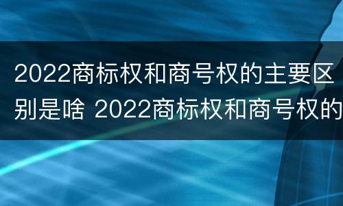 2022商标权和商号权的主要区别是啥 2022商标权和商号权的主要区别是啥呢