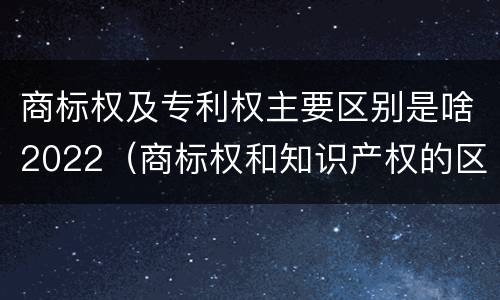 商标权及专利权主要区别是啥2022（商标权和知识产权的区别）