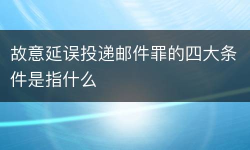 故意延误投递邮件罪的四大条件是指什么