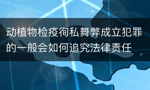 动植物检疫徇私舞弊成立犯罪的一般会如何追究法律责任
