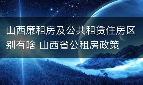 山西廉租房及公共租赁住房区别有啥 山西省公租房政策