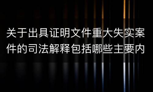 关于出具证明文件重大失实案件的司法解释包括哪些主要内容
