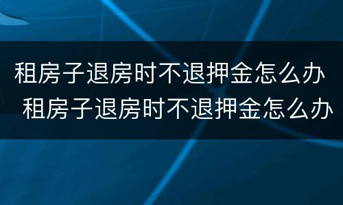 租房子退房时不退押金怎么办 租房子退房时不退押金怎么办理