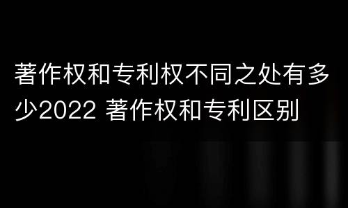 著作权和专利权不同之处有多少2022 著作权和专利区别
