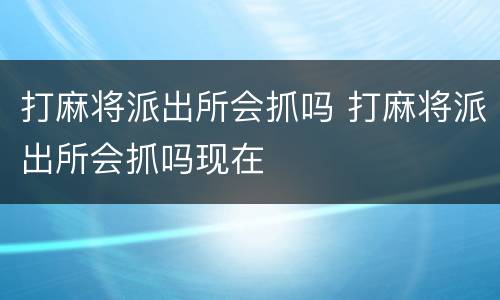 打麻将派出所会抓吗 打麻将派出所会抓吗现在