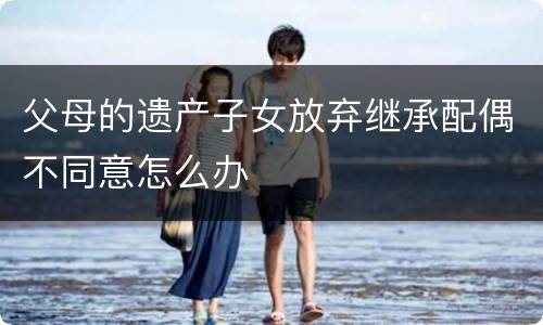 父母的遗产子女放弃继承配偶不同意怎么办