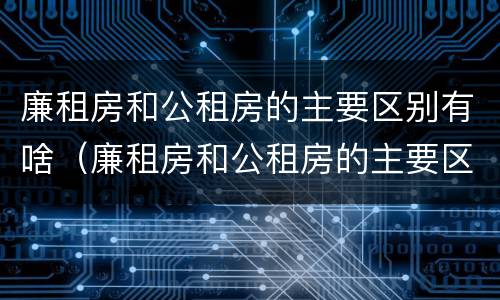廉租房和公租房的主要区别有啥（廉租房和公租房的主要区别有啥不同）