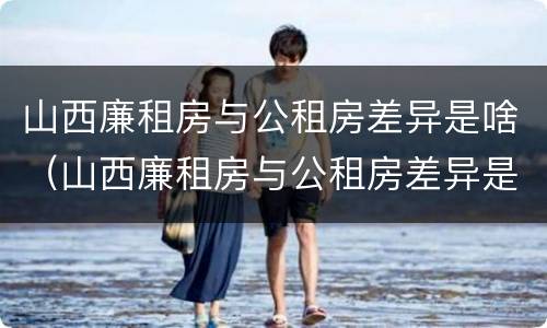 山西廉租房与公租房差异是啥（山西廉租房与公租房差异是啥原因）