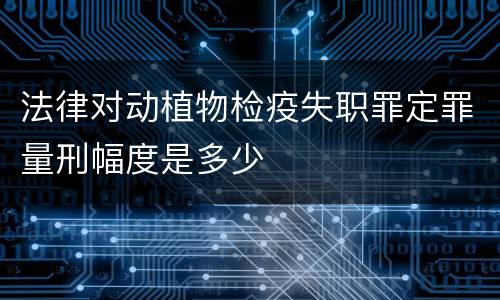 法律对动植物检疫失职罪定罪量刑幅度是多少