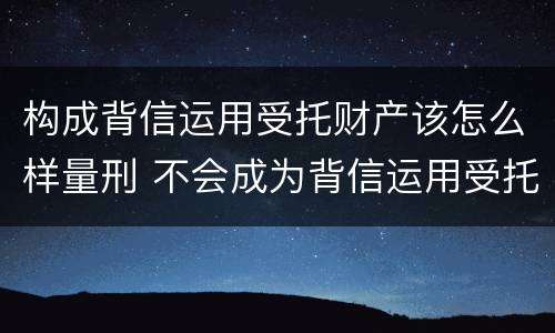 构成背信运用受托财产该怎么样量刑 不会成为背信运用受托财产罪的犯罪主体