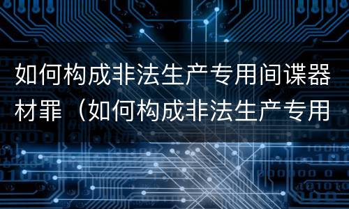 如何构成非法生产专用间谍器材罪（如何构成非法生产专用间谍器材罪量刑标准）