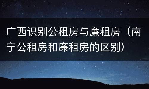 广西识别公租房与廉租房（南宁公租房和廉租房的区别）