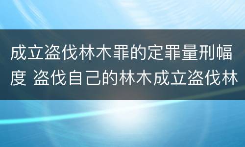 成立盗伐林木罪的定罪量刑幅度 盗伐自己的林木成立盗伐林木罪吗