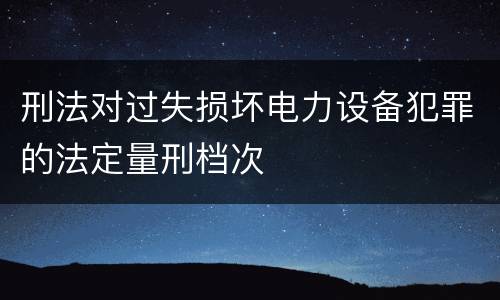 刑法对过失损坏电力设备犯罪的法定量刑档次