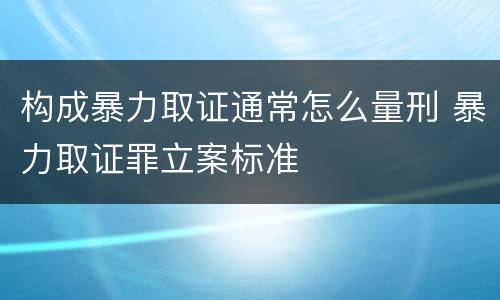 构成暴力取证通常怎么量刑 暴力取证罪立案标准