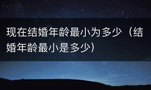 现在结婚年龄最小为多少（结婚年龄最小是多少）