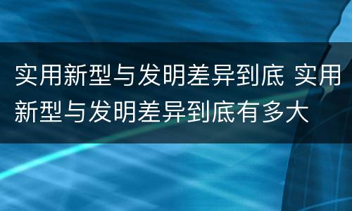 实用新型与发明差异到底 实用新型与发明差异到底有多大