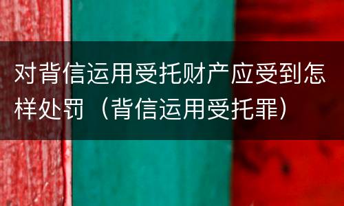 对背信运用受托财产应受到怎样处罚（背信运用受托罪）