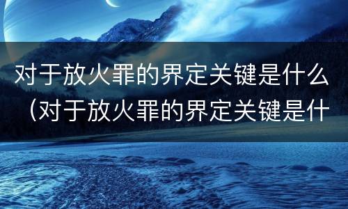 对于放火罪的界定关键是什么（对于放火罪的界定关键是什么）