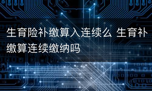 生育险补缴算入连续么 生育补缴算连续缴纳吗
