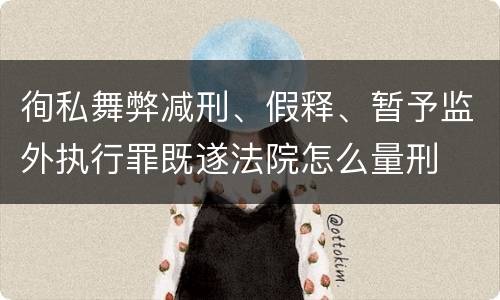 徇私舞弊减刑、假释、暂予监外执行罪既遂法院怎么量刑