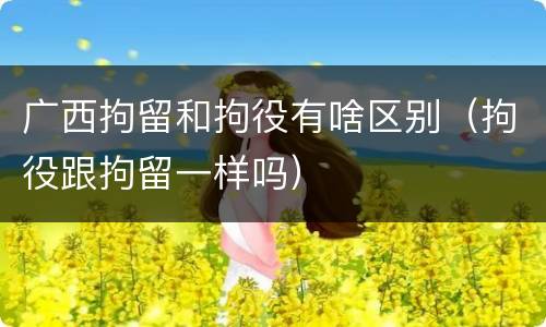 广西拘留和拘役有啥区别（拘役跟拘留一样吗）