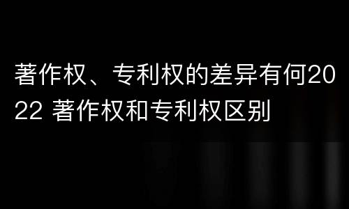 著作权、专利权的差异有何2022 著作权和专利权区别
