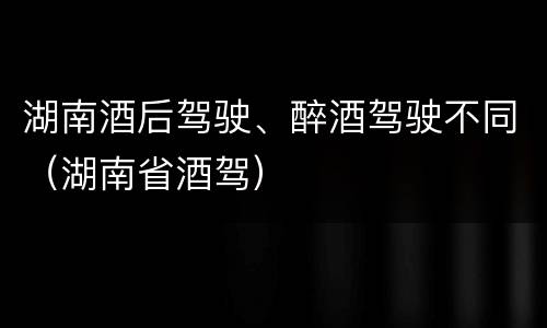 湖南酒后驾驶、醉酒驾驶不同（湖南省酒驾）