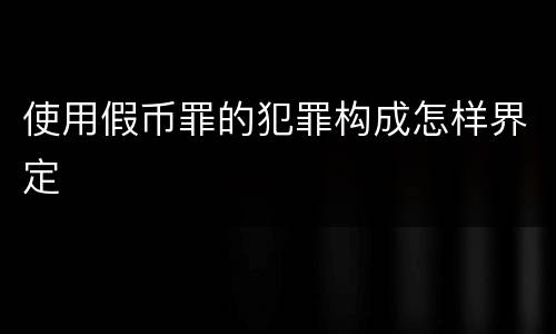 使用假币罪的犯罪构成怎样界定