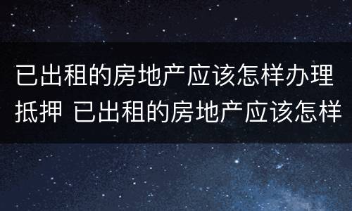 已出租的房地产应该怎样办理抵押 已出租的房地产应该怎样办理抵押登记