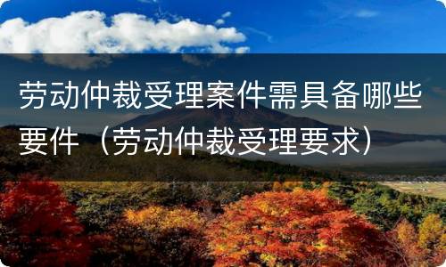 劳动仲裁受理案件需具备哪些要件（劳动仲裁受理要求）