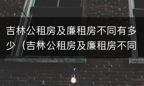 吉林公租房及廉租房不同有多少（吉林公租房及廉租房不同有多少套房子）