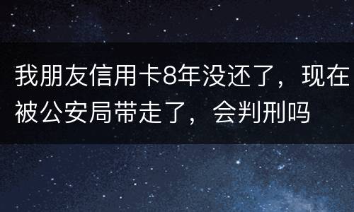 我朋友信用卡8年没还了，现在被公安局带走了，会判刑吗