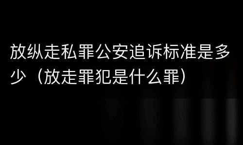 放纵走私罪公安追诉标准是多少（放走罪犯是什么罪）