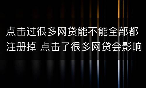 点击过很多网贷能不能全部都注册掉 点击了很多网贷会影响征信吗